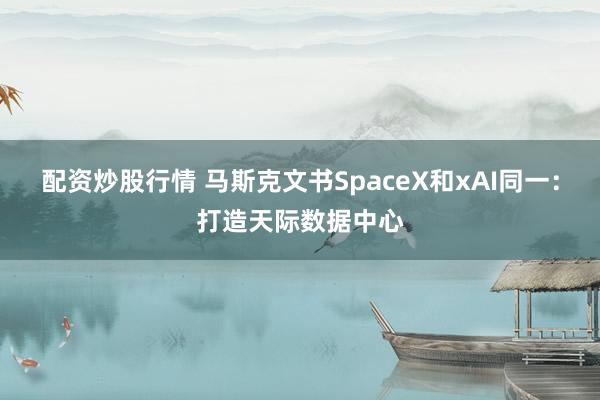 配资炒股行情 马斯克文书SpaceX和xAI同一：打造天际数据中心