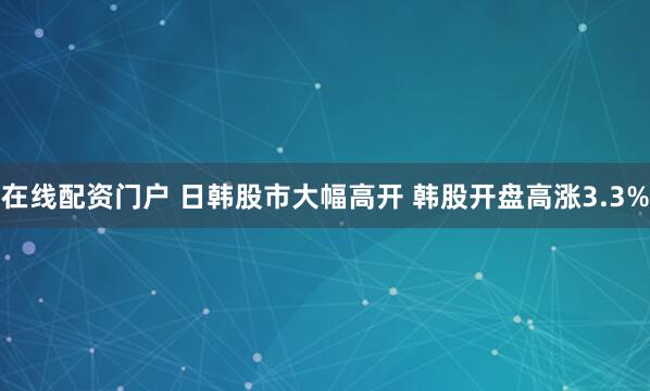 在线配资门户 日韩股市大幅高开 韩股开盘高涨3.3%