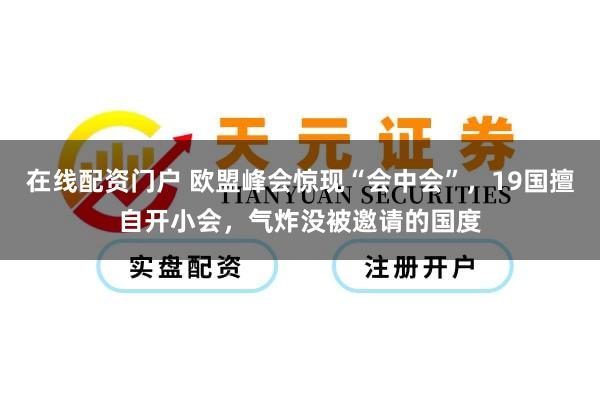 在线配资门户 欧盟峰会惊现“会中会”，19国擅自开小会，气炸没被邀请的国度