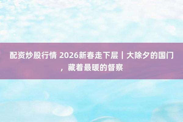 配资炒股行情 2026新春走下层｜大除夕的国门，藏着最暖的督察