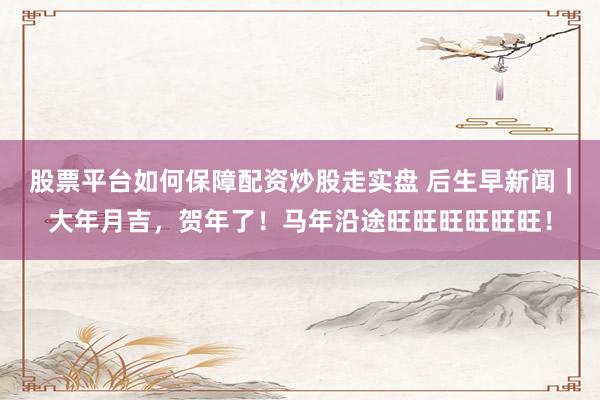 股票平台如何保障配资炒股走实盘 后生早新闻｜大年月吉，贺年了！马年沿途旺旺旺旺旺旺！