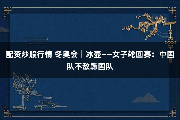 配资炒股行情 冬奥会｜冰壶——女子轮回赛：中国队不敌韩国队