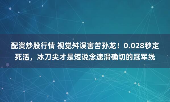 配资炒股行情 视觉舛误害苦孙龙！0.028秒定死活，冰刀尖才是短说念速滑确切的冠军线