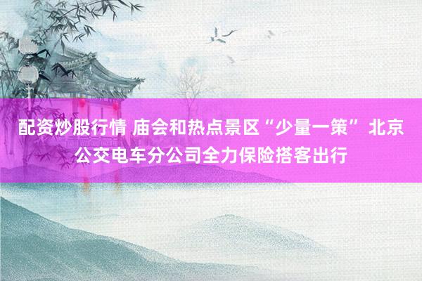 配资炒股行情 庙会和热点景区“少量一策” 北京公交电车分公司全力保险搭客出行