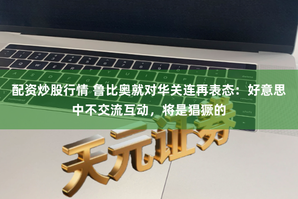 配资炒股行情 鲁比奥就对华关连再表态：好意思中不交流互动，将是猖獗的