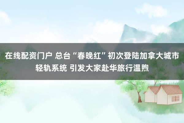 在线配资门户 总台“春晚红”初次登陆加拿大城市轻轨系统 引发大家赴华旅行温煦