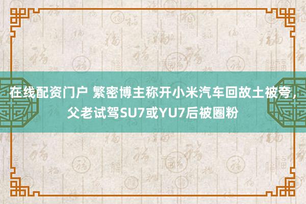 在线配资门户 繁密博主称开小米汽车回故土被夸，父老试驾SU7或YU7后被圈粉