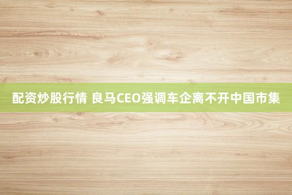 配资炒股行情 良马CEO强调车企离不开中国市集