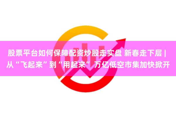 股票平台如何保障配资炒股走实盘 新春走下层 | 从“飞起来”到“用起来” 万亿低空市集加快掀开