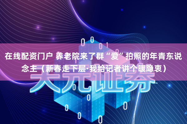 在线配资门户 养老院来了群“爱”拍照的年青东说念主（新春走下层·我给记者讲个暖隐衷）