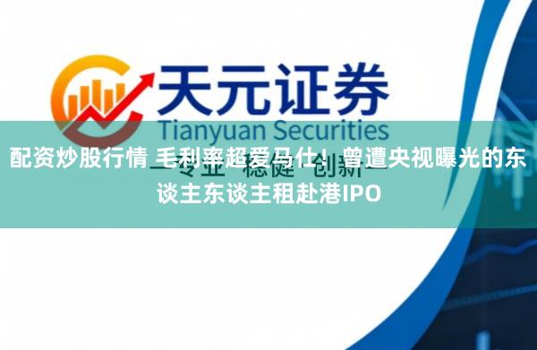 配资炒股行情 毛利率超爱马仕！曾遭央视曝光的东谈主东谈主租赴港IPO