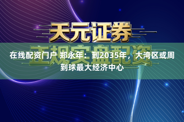 在线配资门户 郑永年：到2035年，大湾区或周到球最大经济中心