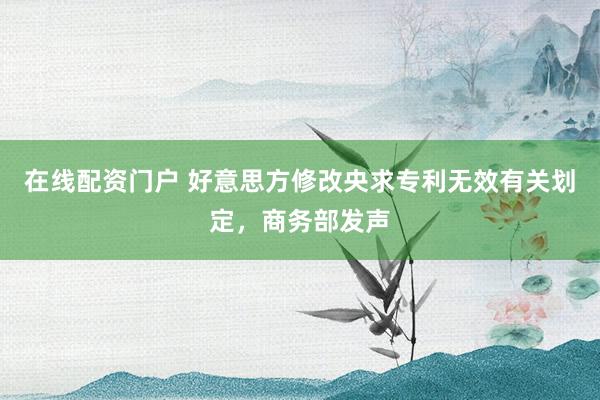 在线配资门户 好意思方修改央求专利无效有关划定，商务部发声