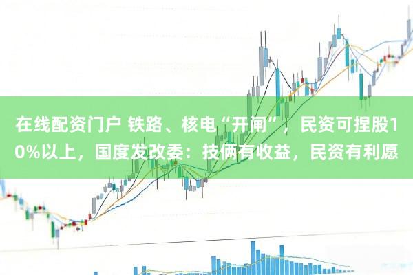 在线配资门户 铁路、核电“开闸”，民资可捏股10%以上，国度发改委：技俩有收益，民资有利愿