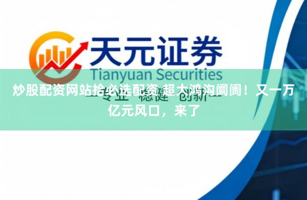 炒股配资网站拾必选配资 超大鸿沟阛阓！又一万亿元风口，来了