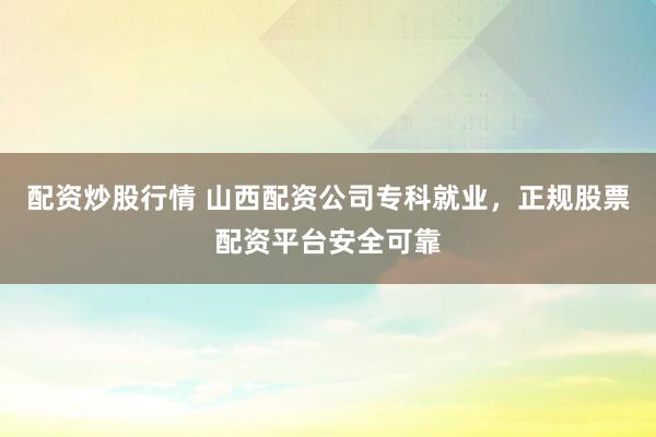 配资炒股行情 山西配资公司专科就业，正规股票配资平台安全可靠