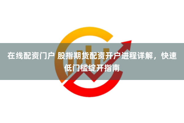 在线配资门户 股指期货配资开户进程详解，快速低门槛绽开指南