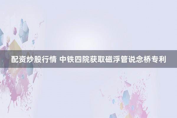 配资炒股行情 中铁四院获取磁浮管说念桥专利