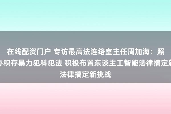 在线配资门户 专访最高法连络室主任周加海：照章重办积存暴力犯科犯法 积极布置东谈主工智能法律搞定新挑战