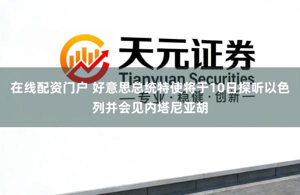 在线配资门户 好意思总统特使将于10日探听以色列并会见内塔尼亚胡
