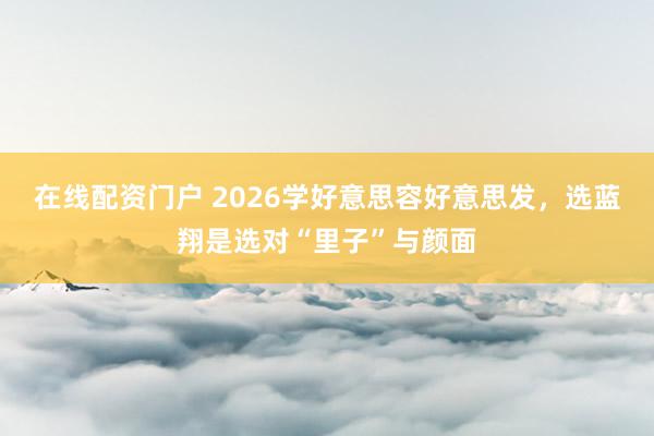 在线配资门户 2026学好意思容好意思发，选蓝翔是选对“里子”与颜面
