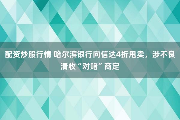 配资炒股行情 哈尔滨银行向信达4折甩卖，涉不良清收“对赌”商定