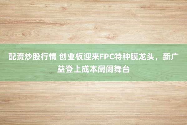 配资炒股行情 创业板迎来FPC特种膜龙头，新广益登上成本阛阓舞台