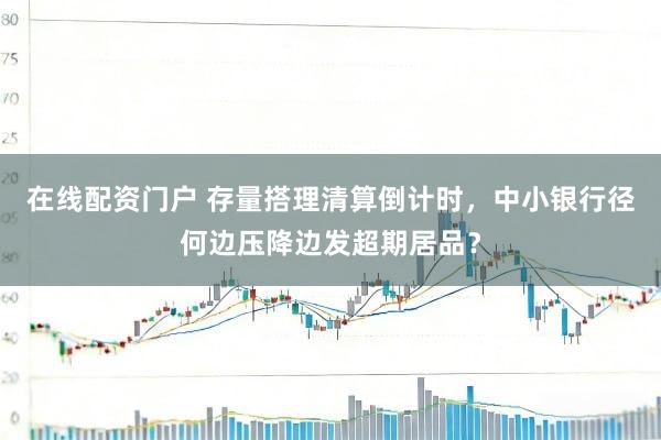 在线配资门户 存量搭理清算倒计时，中小银行径何边压降边发超期居品？