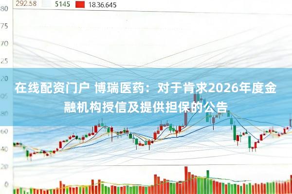 在线配资门户 博瑞医药：对于肯求2026年度金融机构授信及提供担保的公告