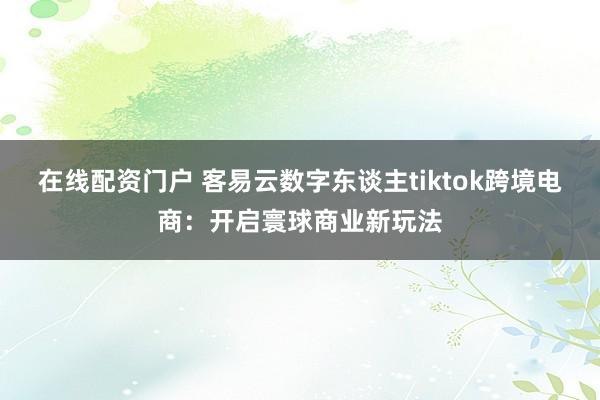 在线配资门户 客易云数字东谈主tiktok跨境电商：开启寰球商业新玩法