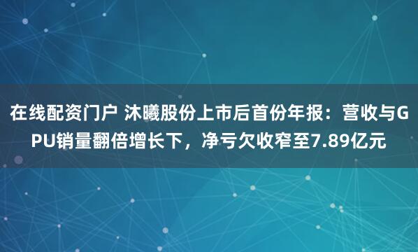 在线配资门户 沐曦股份上市后首份年报：营收与GPU销量翻倍增长下，净亏欠收窄至7.89亿元