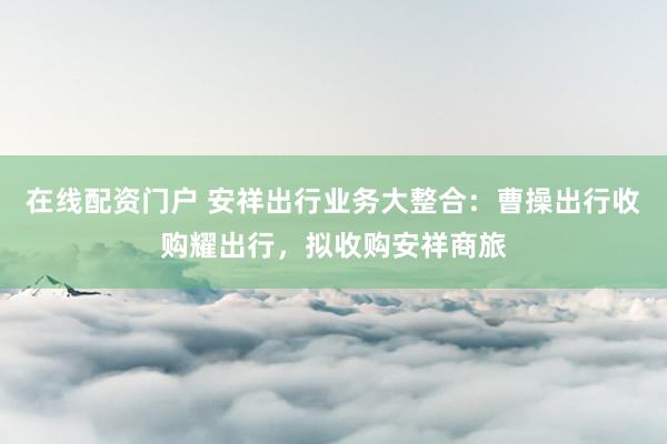 在线配资门户 安祥出行业务大整合：曹操出行收购耀出行，拟收购安祥商旅