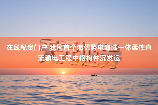 在线配资门户 我国首个海优势电海陆一体柔性直流输电工程中枢构件沉发运