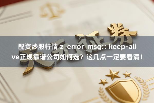 配资炒股行情 z_error_msg:: keep-alive正规靠谱公司如何选？这几点一定要看清！