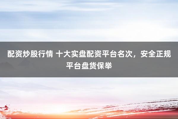 配资炒股行情 十大实盘配资平台名次，安全正规平台盘货保举