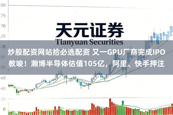 炒股配资网站拾必选配资 又一GPU厂商完成IPO教唆！瀚博半导体估值105亿，阿里、快手押注