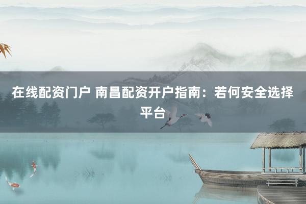 在线配资门户 南昌配资开户指南：若何安全选择平台