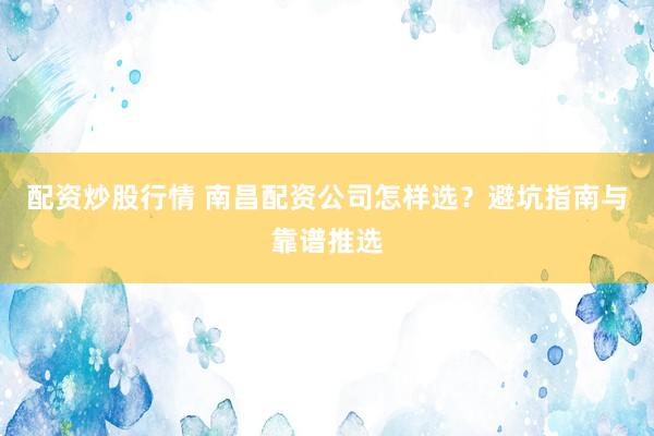 配资炒股行情 南昌配资公司怎样选？避坑指南与靠谱推选