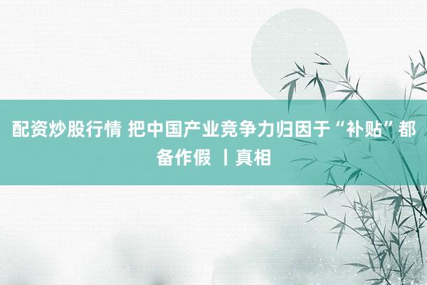 配资炒股行情 把中国产业竞争力归因于“补贴”都备作假 丨真相