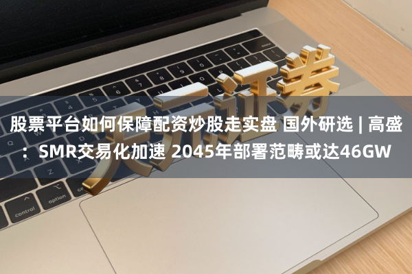 股票平台如何保障配资炒股走实盘 国外研选 | 高盛：SMR交易化加速 2045年部署范畴或达46GW