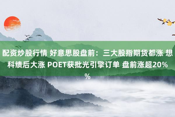 配资炒股行情 好意思股盘前：三大股指期货都涨 想科绩后大涨 POET获批光引擎订单 盘前涨超20%