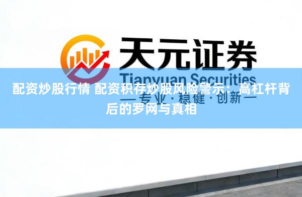 配资炒股行情 配资积存炒股风险警示：高杠杆背后的罗网与真相