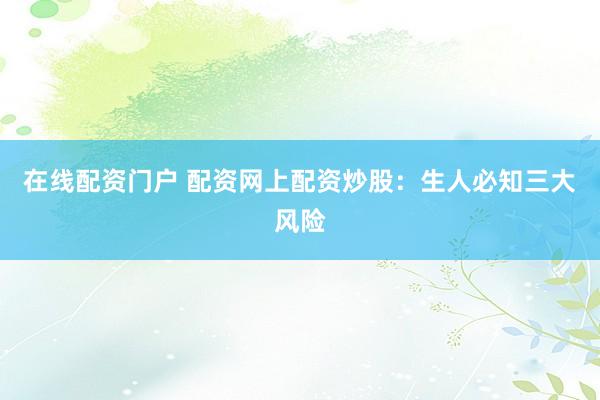 在线配资门户 配资网上配资炒股：生人必知三大风险