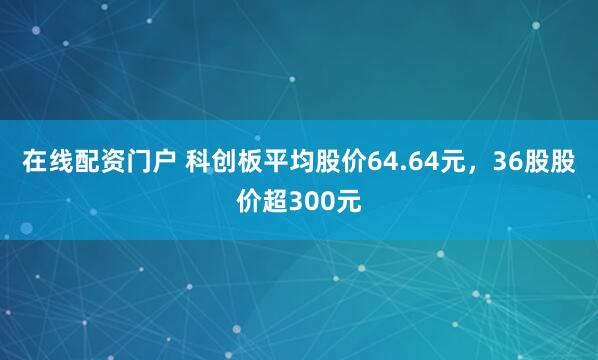 在线配资门户 科创板平均股价64.64元，36股股价超300元
