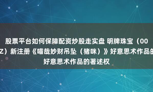 股票平台如何保障配资炒股走实盘 明牌珠宝（002574.SZ）新注册《喵哉妙财吊坠（猪咪）》好意思术作品的著述权