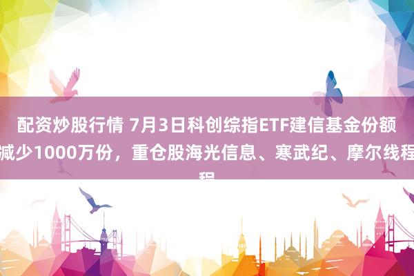 配资炒股行情 7月3日科创综指ETF建信基金份额减少1000万份，重仓股海光信息、寒武纪、摩尔线程