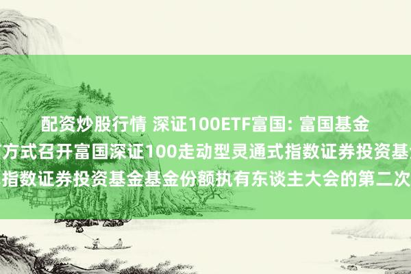 配资炒股行情 深证100ETF富国: 富国基金守护有限公司对于以通信方式召开富国深证100走动型灵通式指数证券投资基金基金份额执有东谈主大会的第二次请示性公告