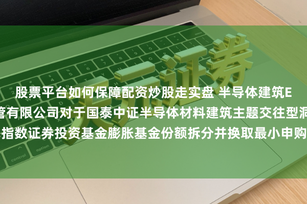 股票平台如何保障配资炒股走实盘 半导体建筑ETF国泰: 国泰基金照管有限公司对于国泰中证半导体材料建筑主题交往型洞开式指数证券投资基金膨胀基金份额拆分并换取最小申购、赎回单元及联系业务安排的公告