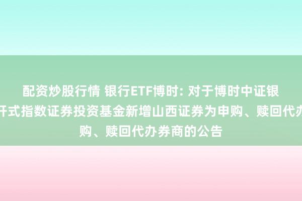 配资炒股行情 银行ETF博时: 对于博时中证银行往复型绽开式指数证券投资基金新增山西证券为申购、赎回代办券商的公告