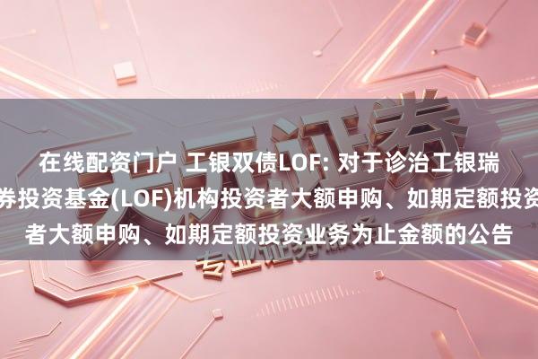 在线配资门户 工银双债LOF: 对于诊治工银瑞信双债增强债券型证券投资基金(LOF)机构投资者大额申购、如期定额投资业务为止金额的公告